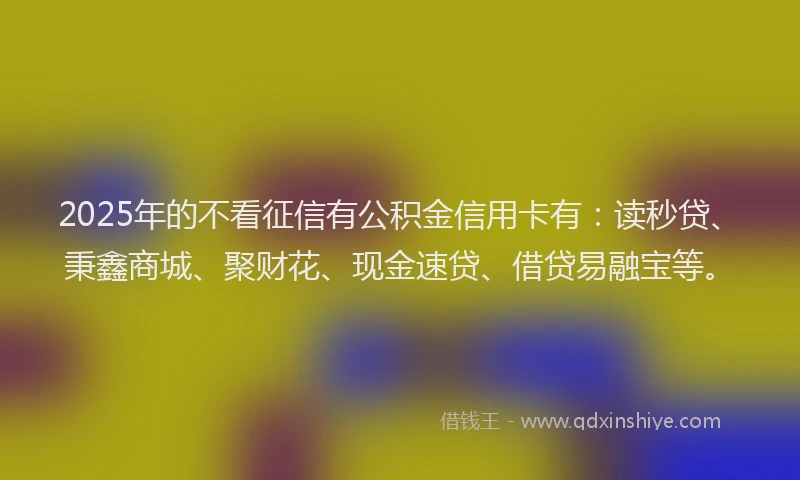 2025年的不看征信有公积金信用卡有：读秒贷、秉鑫商城、聚财花、现金速贷、借贷易融宝等。