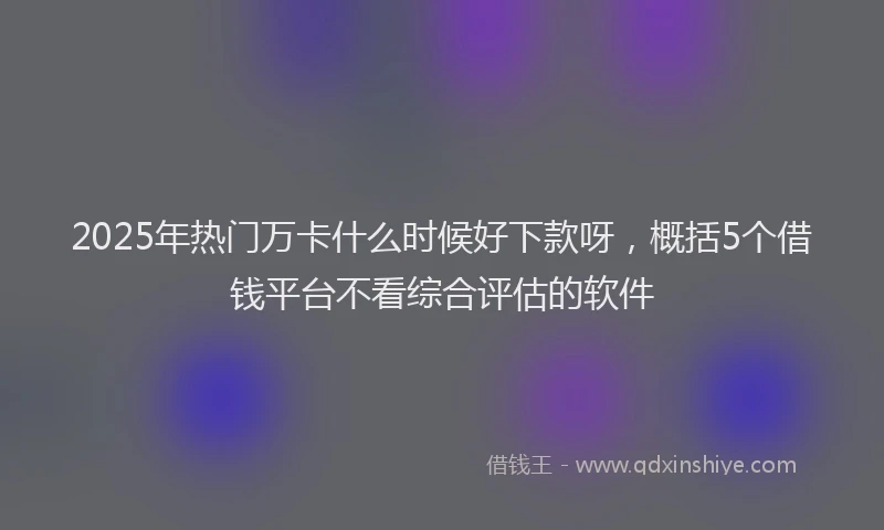 2025年热门万卡什么时候好下款呀，概括5个借钱平台不看综合评估的软件
