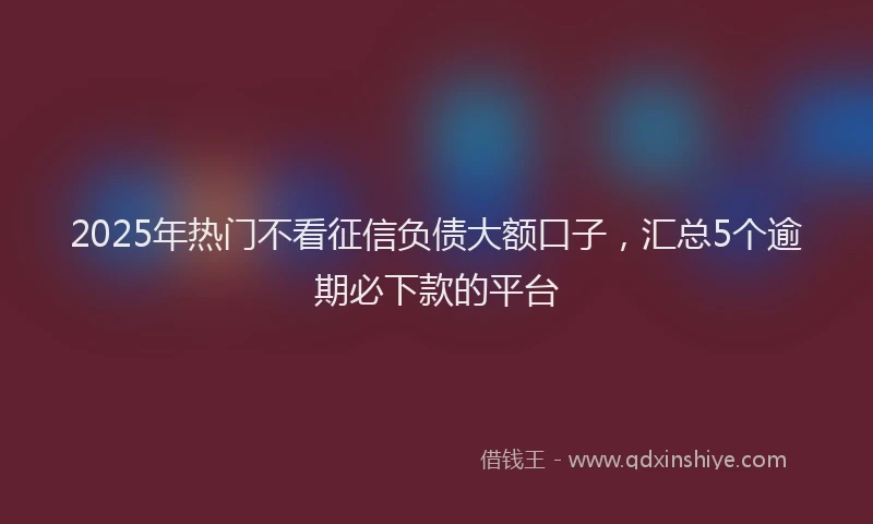2025年热门不看征信负债大额口子，汇总5个逾期必下款的平台