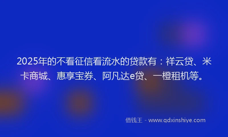 2025年的不看征信看流水的贷款有：祥云贷、米卡商城、惠享宝券、阿凡达e贷、一橙租机等。