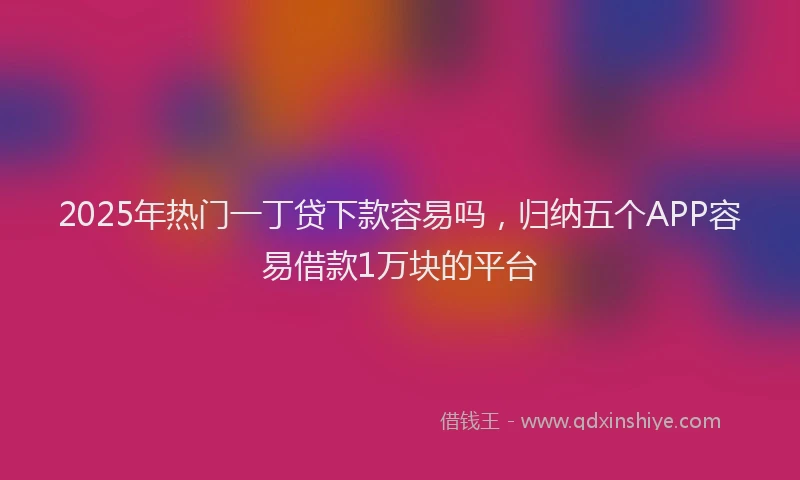 2025年热门一丁贷下款容易吗，归纳五个APP容易借款1万块的平台