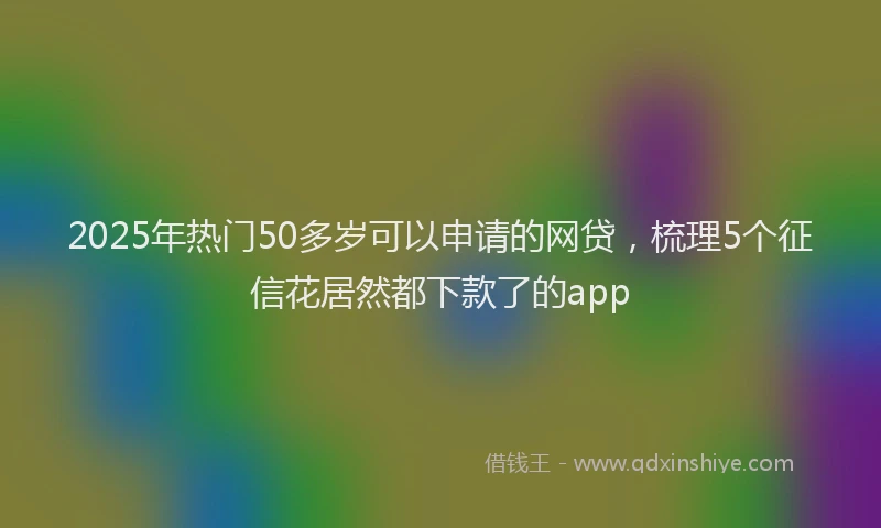 2025年热门50多岁可以申请的网贷，梳理5个征信花居然都下款了的app