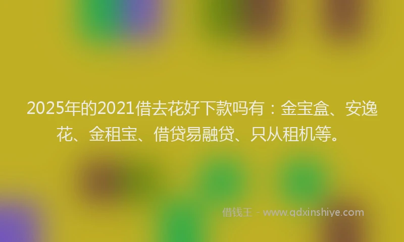 2025年的2021借去花好下款吗有：金宝盒、安逸花、金租宝、借贷易融贷、只从租机等。