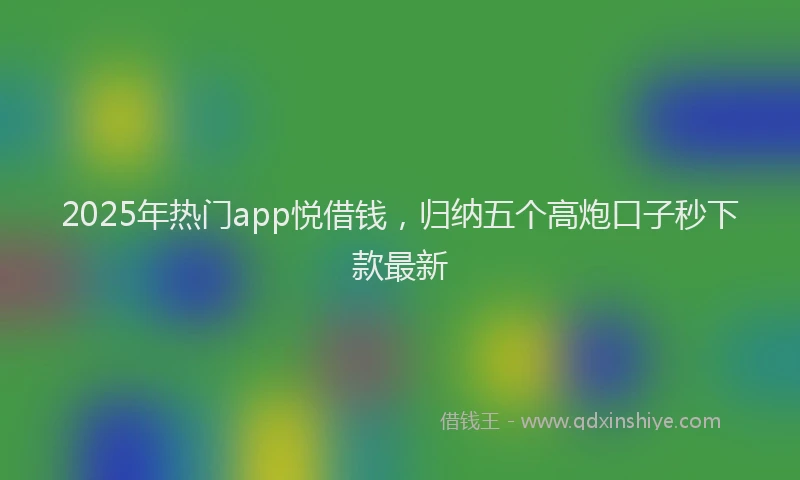 2025年热门app悦借钱，归纳五个高炮口子秒下款最新