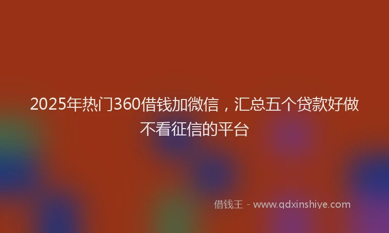 2025年热门360借钱加微信，汇总五个贷款好做不看征信的平台