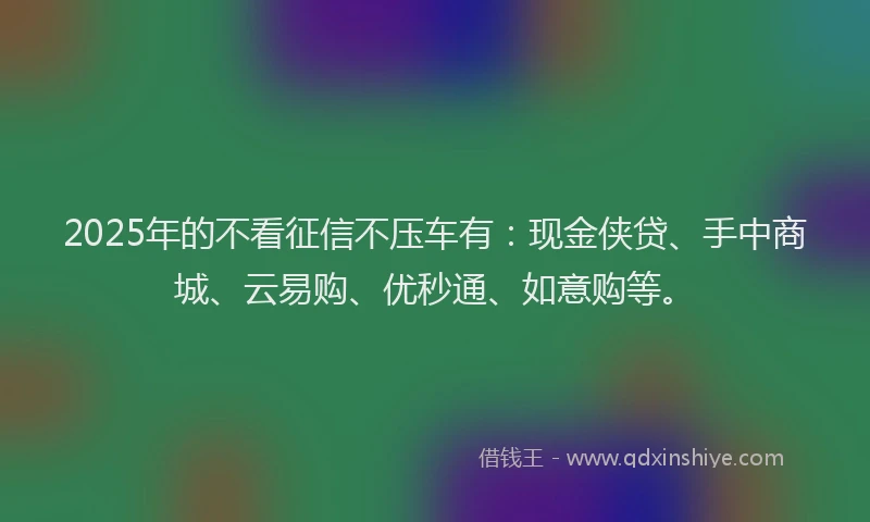 2025年的不看征信不压车有：现金侠贷、手中商城、云易购、优秒通、如意购等。