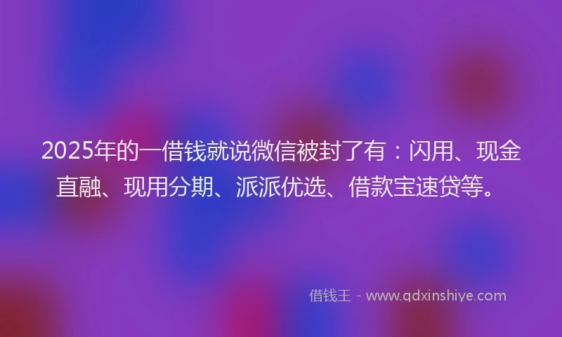 2025年的一借钱就说微信被封了有：闪用、现金直融、现用分期、派派优选、借款宝速贷等。