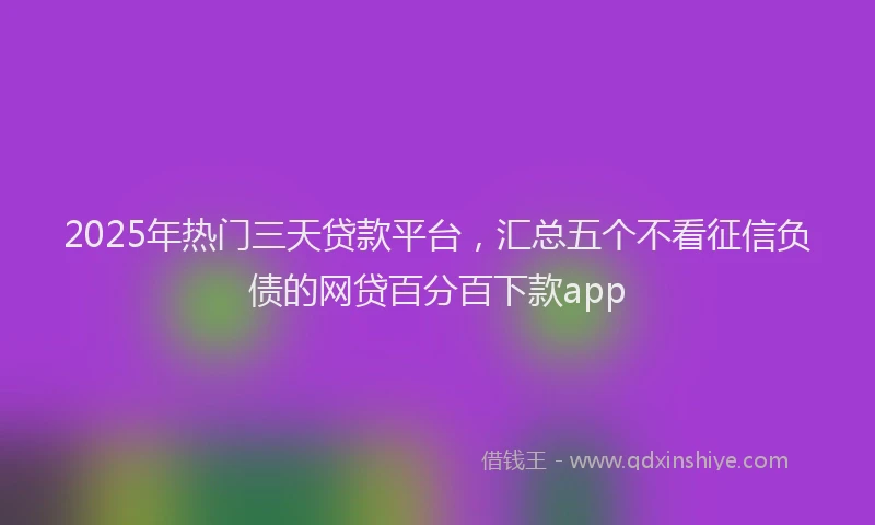2025年热门三天贷款平台，汇总五个不看征信负债的网贷百分百下款app
