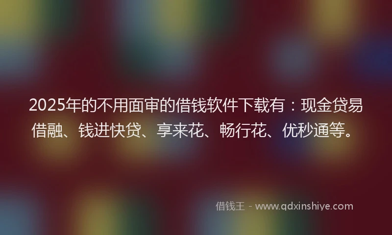 2025年的不用面审的借钱软件下载有：现金贷易借融、钱进快贷、享来花、畅行花、优秒通等。
