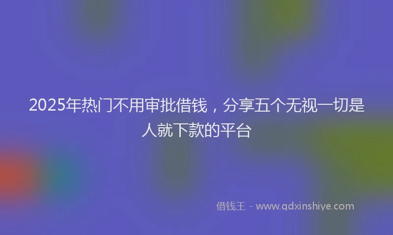 2025年热门不用审批借钱，分享五个无视一切是人就下款的平台