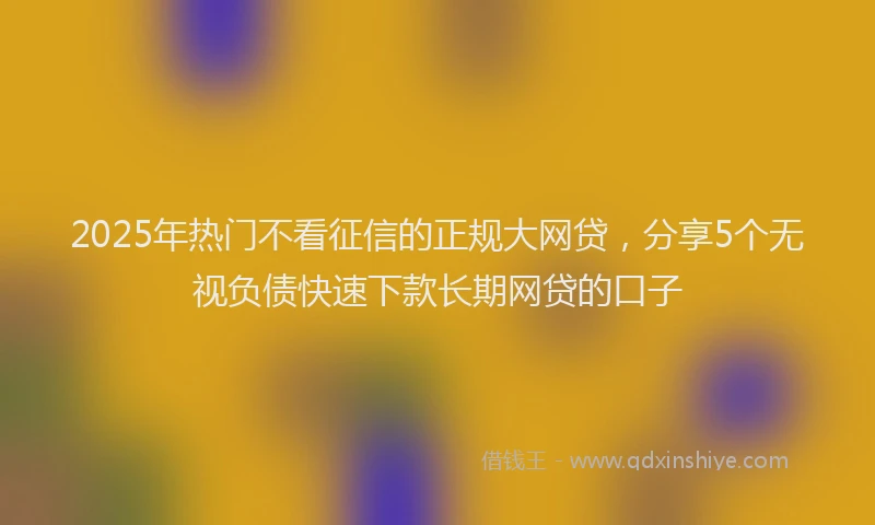 2025年热门不看征信的正规大网贷，分享5个无视负债快速下款长期网贷的口子