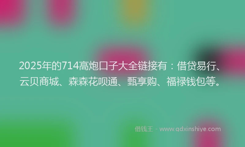 2025年的714高炮口子大全链接有：借贷易行、云贝商城、森森花呗通、甄享购、福禄钱包等。