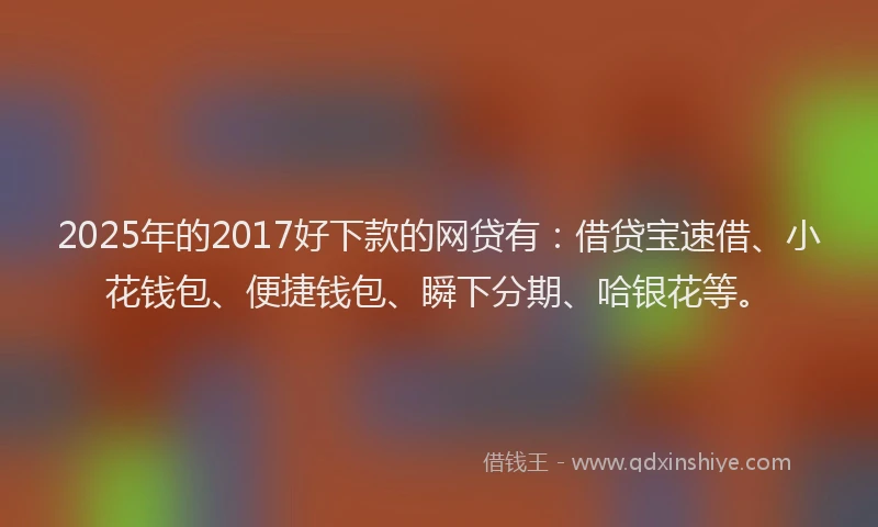 2025年的2017好下款的网贷有：借贷宝速借、小花钱包、便捷钱包、瞬下分期、哈银花等。