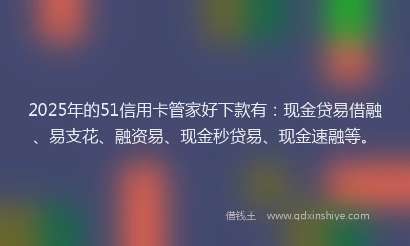 2025年的51信用卡管家好下款有：现金贷易借融、易支花、融资易、现金秒贷易、现金速融等。