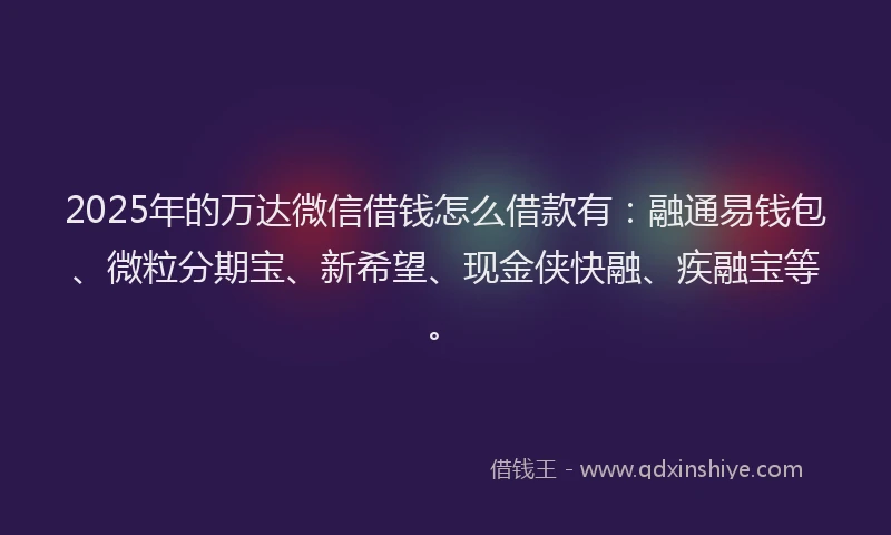 2025年的万达微信借钱怎么借款有：融通易钱包、微粒分期宝、新希望、现金侠快融、疾融宝等。