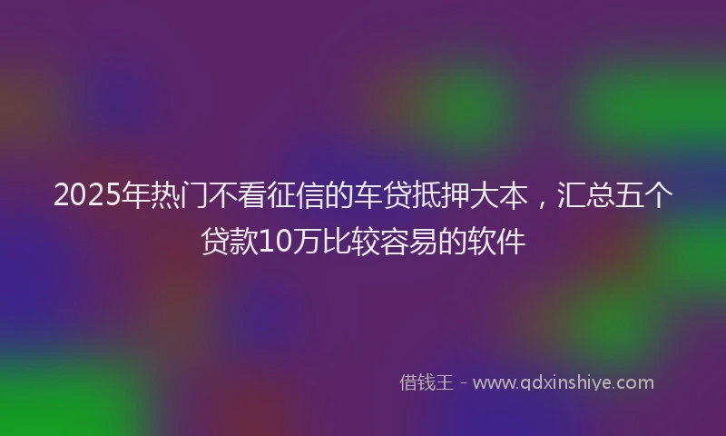 2025年热门不看征信的车贷抵押大本,汇总五个贷款10万比较容易的软件