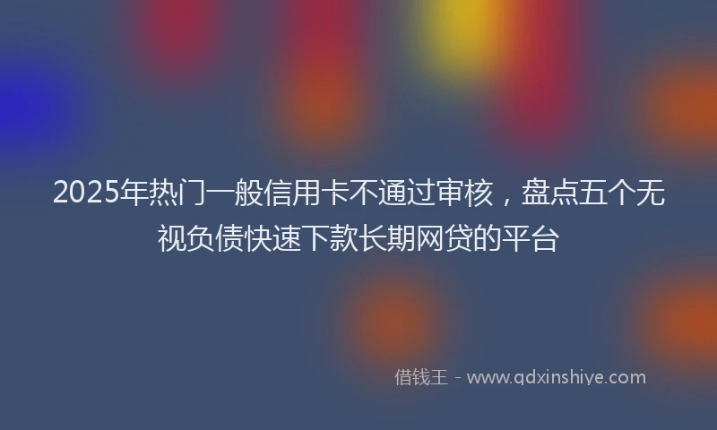 2025年热门一般信用卡不通过审核，盘点五个无视负债快速下款长期网贷的平台