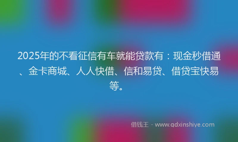 2025年的不看征信有车就能贷款有：现金秒借通、金卡商城、人人快借、信和易贷、借贷宝快易等。