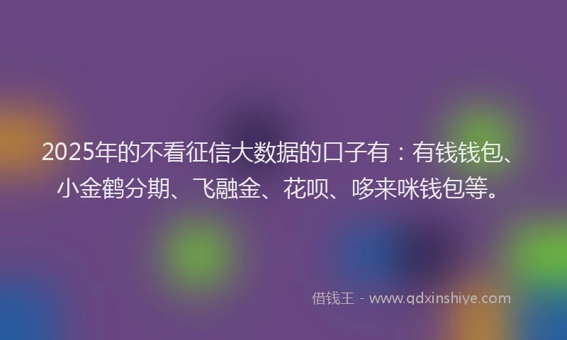 2025年的不看征信大数据的口子有：有钱钱包、小金鹤分期、飞融金、花呗、哆来咪钱包等。