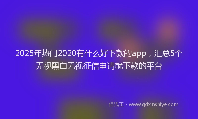 2025年热门2020有什么好下款的app，汇总5个无视黑白无视征信申请就下款的平台