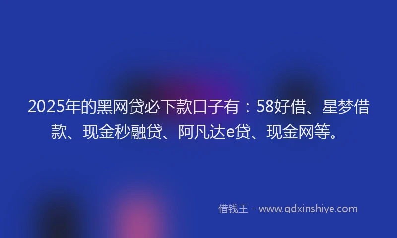 2025年的黑网贷必下款口子有：58好借、星梦借款、现金秒融贷、阿凡达e贷、现金网等。