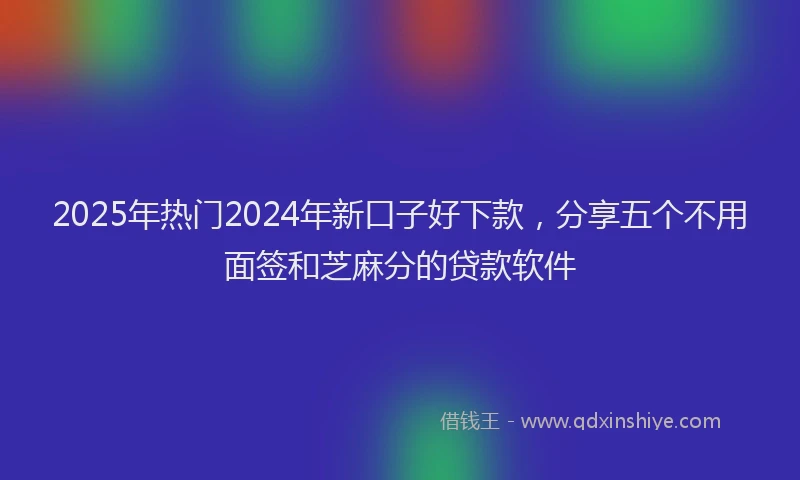 2025年热门2024年新口子好下款，分享五个不用面签和芝麻分的贷款软件
