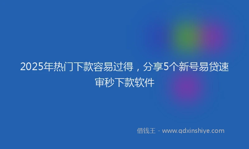 2025年热门下款容易过得，分享5个新号易贷速审秒下款软件