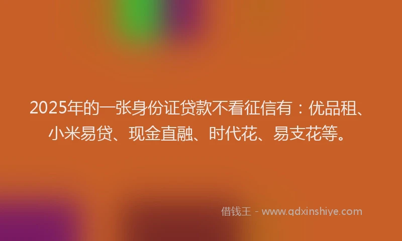 2025年的一张身份证贷款不看征信有：优品租、小米易贷、现金直融、时代花、易支花等。