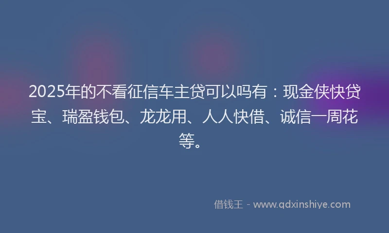 2025年的不看征信车主贷可以吗有：现金侠快贷宝、瑞盈钱包、龙龙用、人人快借、诚信一周花等。
