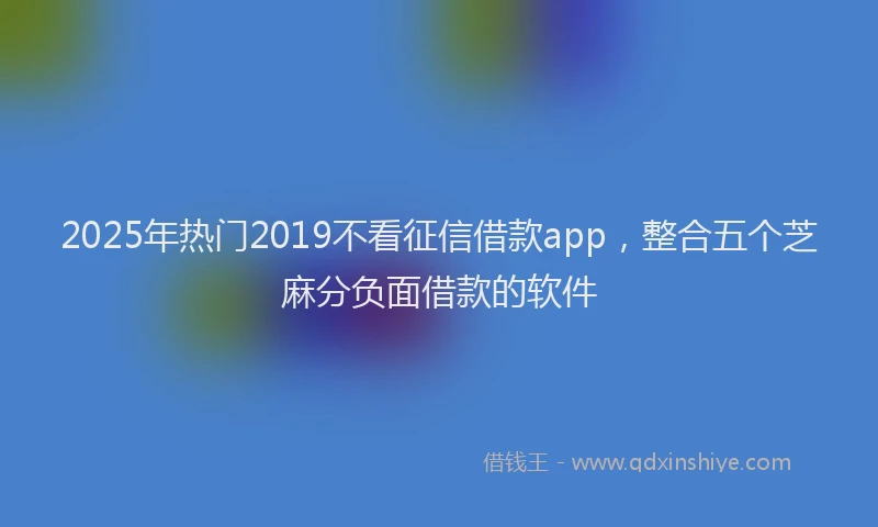2025年热门2019不看征信借款app，整合五个芝麻分负面借款的软件