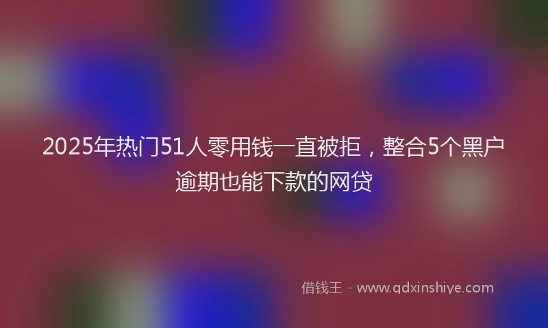 2025年热门51人零用钱一直被拒，整合5个黑户逾期也能下款的网贷