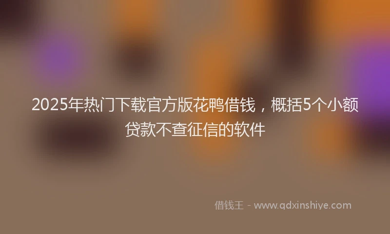 2025年热门下载官方版花鸭借钱，概括5个小额贷款不查征信的软件