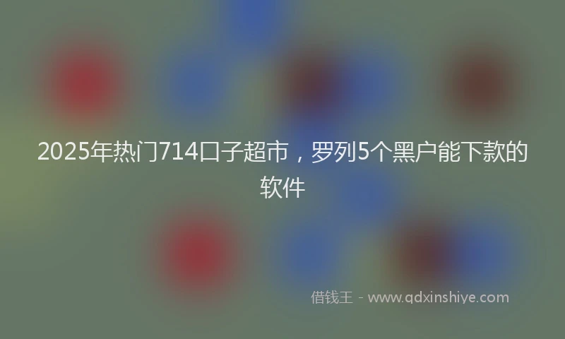 2025年热门714口子超市，罗列5个黑户能下款的软件