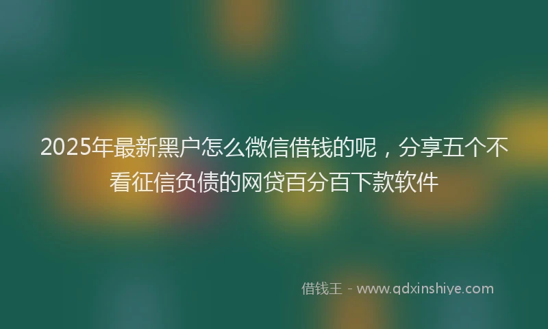 2025年最新黑户怎么微信借钱的呢，分享五个不看征信负债的网贷百分百下款软件