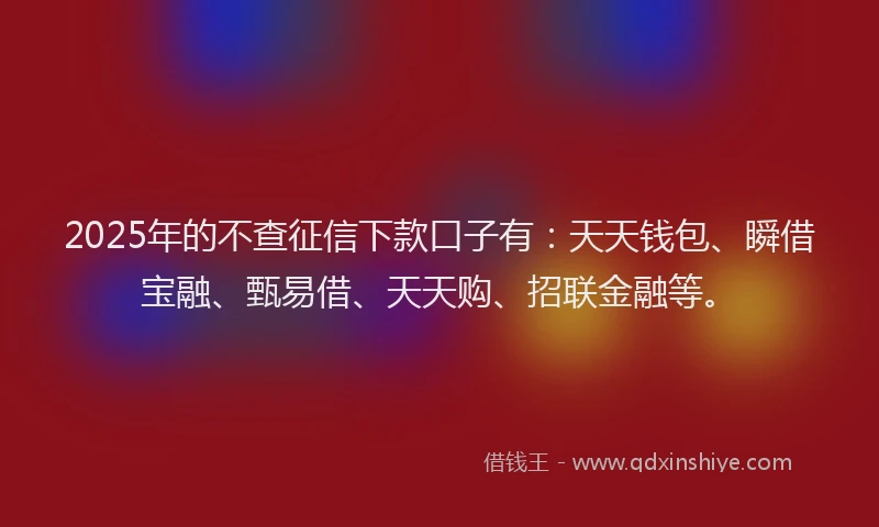 2025年的不查征信下款口子有：天天钱包、瞬借宝融、甄易借、天天购、招联金融等。
