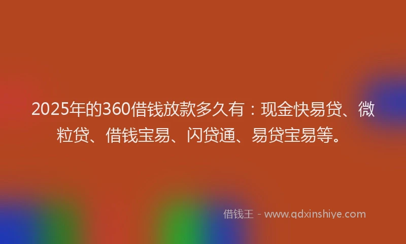 2025年的360借钱放款多久有：现金快易贷、微粒贷、借钱宝易、闪贷通、易贷宝易等。