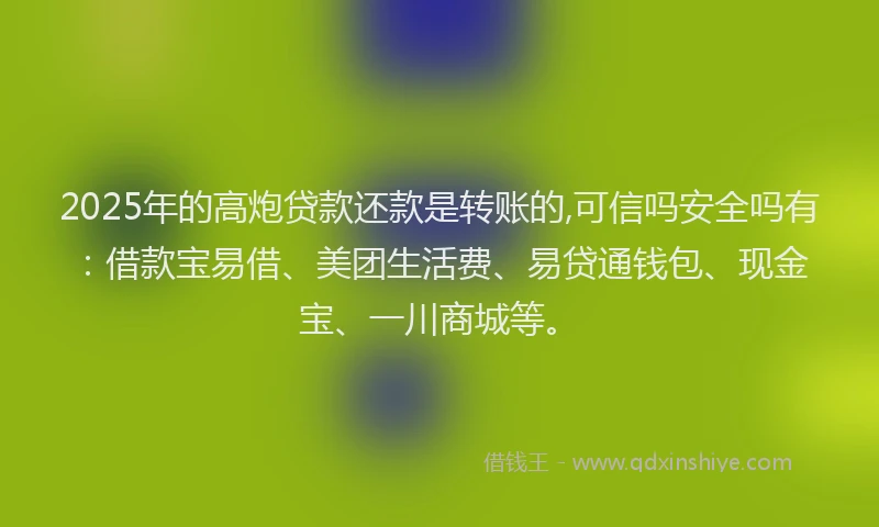 2025年的高炮贷款还款是转账的,可信吗安全吗有：借款宝易借、美团生活费、易贷通钱包、现金宝、一川商城等。