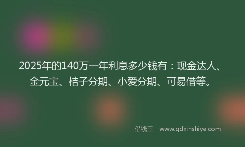 2025年的140万一年利息多少钱有：现金达人、金元宝、桔子分期、小爱分期、可易借等。