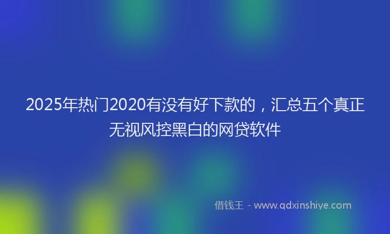 2025年热门2020有没有好下款的，汇总五个真正无视风控黑白的网贷软件