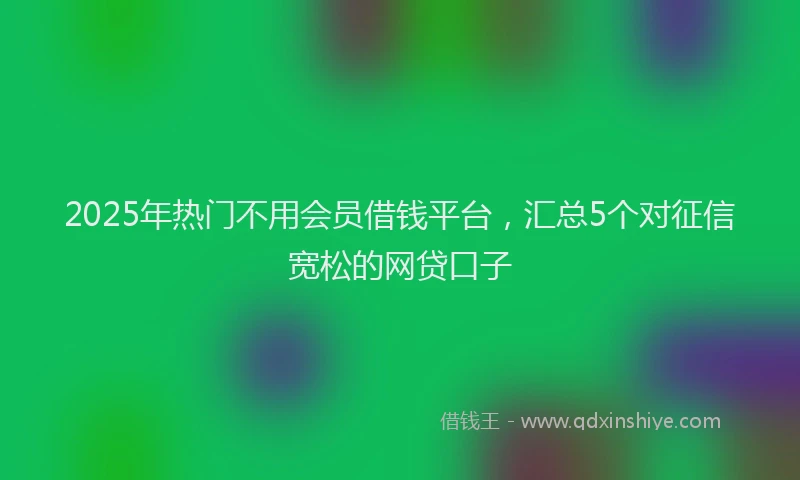2025年热门不用会员借钱平台，汇总5个对征信宽松的网贷口子
