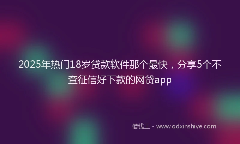 2025年热门18岁贷款软件那个最快，分享5个不查征信好下款的网贷app