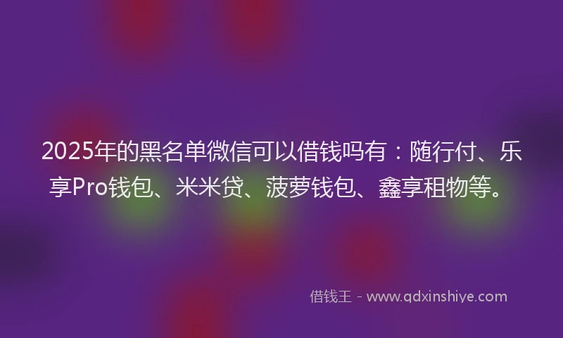 2025年的黑名单微信可以借钱吗有：随行付、乐享Pro钱包、米米贷、菠萝钱包、鑫享租物等。