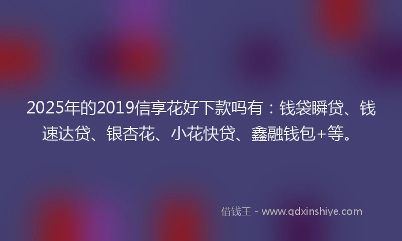 2025年的2019信享花好下款吗有：钱袋瞬贷、钱速达贷、银杏花、小花快贷、鑫融钱包+等。