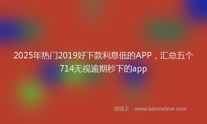 2025年热门2019好下款利息低的APP，汇总五个714无视逾期秒下的app