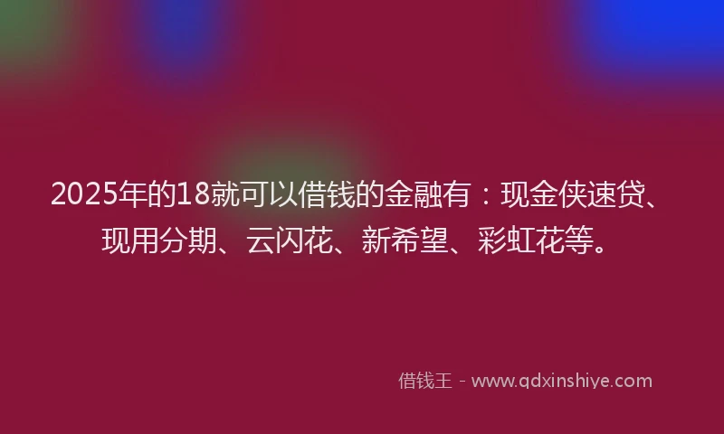 2025年的18就可以借钱的金融有：现金侠速贷、现用分期、云闪花、新希望、彩虹花等。