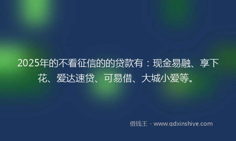 2025年的不看征信的的贷款有:现金易融、享下花、爱达速贷、可易借、大城小爱等。