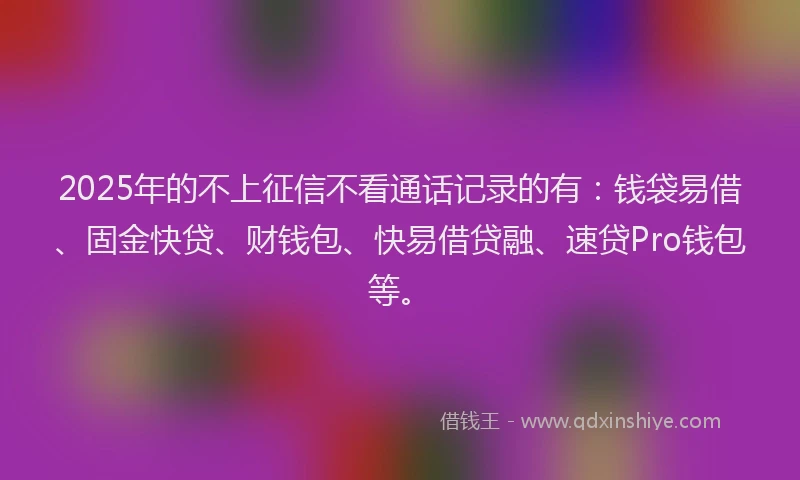 2025年的不上征信不看通话记录的有：钱袋易借、固金快贷、财钱包、快易借贷融、速贷Pro钱包等。