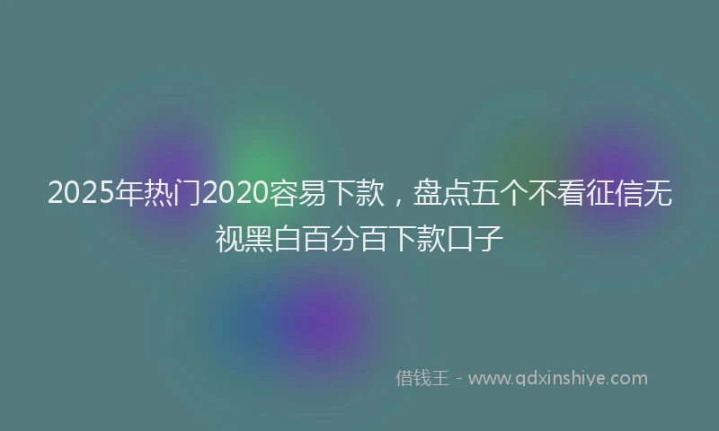 2025年热门2020容易下款，盘点五个不看征信无视黑白百分百下款口子