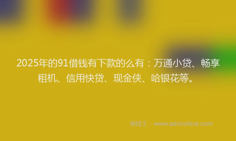 2025年的91借钱有下款的么有：万通小贷、畅享租机、信用快贷、现金侠、哈银花等。
