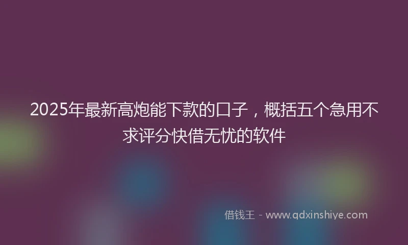 2025年最新高炮能下款的口子，概括五个急用不求评分快借无忧的软件